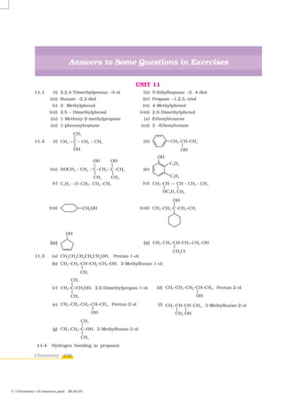 Answers to Some Questions in Exercises

                                                       UNIT 11
           11.1      (i) 2,2,4-Trimethylpentan –3-ol        (ii) 5-Ethylheptane –2, 4-diol
                   (iii) Butane –2,3-diol                  (iv) Propane –1,2,3,-triol
                    (v) 2- Methylphenol                    (vi) 4-Methylphenol
                   (vii) 2,5 – Dimethylphenol             (viii) 2,6-Dimethylphenol
                   (ix) 1-Methoxy-2-methylpropane           (x) Ethoxybenzene
                   (xi) 1-phenoxyheptane                  (xii) 2 –Ethoxybutane


           11.2      (i)                                    (ii)




                   (iii)                                    (iv)


                    (v)                                    (vi)




                   (vii)                                  (viii)




                   (ix)                                     (x)

           11.3     (a) CH3CH2CH2CH2CH2OH, Pentan-1-ol;
                    (b)                                              ;




                    (c)                                            (d)


                    (e)                                            (f)




                    (g)


            11.4    Hydrogen bonding in propanol.

           Chemistry 456




C:Chemistry-12Answers.pmd 28.02.07
 