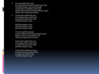    I'm sorry that I hurt you
    It's something I must live with every day
    And all the pain I put you through
    I wish that I could take it all away
    And be the one who catches all your tears
    That's why I need you to hear
   I've found a reason for me
    To change who I used to be
    A reason to start over new
    And the reason is you
    And the reason is you
    And the reason is you
    And the reason is you
    I'm not a perfect person
    I never meant to do those things to you
    And so I have to say before I go
    That I just want you to know
    I've found a reason for me
    To change who I used to be
    A reason to start over new
    And the reason is you
    I've found a reason to show
    A side of me you didn't know
    A reason for all that I do
    And the reason is you”
 