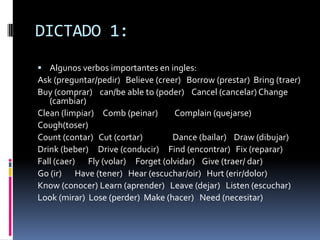 DICTADO 1:
 Algunos verbos importantes en ingles:
Ask (preguntar/pedir) Believe (creer) Borrow (prestar) Bring (traer)
Buy (comprar) can/be able to (poder) Cancel (cancelar) Change
   (cambiar)
Clean (limpiar) Comb (peinar)      Complain (quejarse)
Cough(toser)
Count (contar) Cut (cortar)        Dance (bailar) Draw (dibujar)
Drink (beber) Drive (conducir) Find (encontrar) Fix (reparar)
Fall (caer) Fly (volar) Forget (olvidar) Give (traer/ dar)
Go (ir) Have (tener) Hear (escuchar/oir) Hurt (erir/dolor)
Know (conocer) Learn (aprender) Leave (dejar) Listen (escuchar)
Look (mirar) Lose (perder) Make (hacer) Need (necesitar)
 
