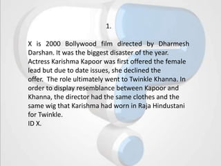 1.

X is 2000 Bollywood film directed by Dharmesh
Darshan. It was the biggest disaster of the year.
Actress Karishma Kapoor was first offered the female
lead but due to date issues, she declined the
offer. The role ultimately went to Twinkle Khanna. In
order to display resemblance between Kapoor and
Khanna, the director had the same clothes and the
same wig that Karishma had worn in Raja Hindustani
for Twinkle.
ID X.
 