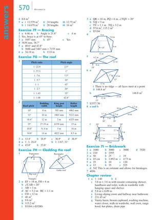 570 A n s w e r s
answers
4 8.6 m3
5 a i 12.579 m3
ii 24 lengths iii 12.75 m3
b i 14.679 m3
ii 28 lengths iii 16 m3
Exercise 7F — Bracing
1 a 6.46 m b Angle is 21.8° c 4 m
2 Yes, brace is at 45° to base.
3 a 1697 mm b 45° c Yes
4 3839 mm, 38.7°
5 a 40.6° and 43.8°
b 3688 and 3467 mm = 7155 mm
6 a 34.18 m b 13.8 m
Exercise 7G — The roof
1
2
3 a 13.4° b 16.9° c 36.9° d 36.9°
4 a 1 : 3, 18.4° b 1 : 1.67, 31°
5 a 43.8° b 33.6°
Exercise 7H — Cladding the roof
1
2 a EF = 18 m, FH = 6 m
b ∠CAB = 20°
c AB = 3 m
d AC = 3.2 m BC = 1.1 m
e CD = 12 m
f 48 m2
g 9.6 m2
h 115.2 m2
i $5184 (≈$5200)
3 a QR = 18 m, PQ = 6 m, ∠TQV = 20°
b VQ = 3 m
c TV = 1.1 m TQ = 3.2 m
d 57.6 m2
, 115.2 m2
e $5184
4
5
6 a
i There is no ridge — all faces meet at a point.
ii 148.8 m2
b 148.8 m2
7 $3577.50
8 a and b
c
Exercise 7I — Brickwork
1 a 1680 b 3000 c 3000 d 1920
2 a 210 b 1955
3 a 50 b 25 c 19
4 a 43 cm b 1.892 m c 4.73 m
5 a 25 b 10 c 120
6 a 15 b 35 c 525
d 542 This is an estimate and allows for breakages.
7 4056
Chapter review
1 a 1 : 140 b 4
c 3.8 m × 3.6 m with ensuite containing shower,
handbasin and toilet, walk-in wardrobe with
hanging space and shelves
d 5.8 m × 6.09 m
e Living–dining room and hallway near bathroom
f 231.45 m2
g Vanity basin, broom cupboard, washing machine,
water closet, walk-in wardrobe, wall oven, range
hood, hot plates, drain pipe
Pitch ratio Pitch angle
1 : 22.9 2.5°
1 : 57.3 1°
1 : 7.6 7.5°
1 : 5.7 10°
1 : 1 45°
1 : 2.7 20°
1 : 1.43 35°
1 : 1.08 42.8°
Roof pitch
Building
width
King post
height
Rafter
length
10° 8 m 705 mm 4062 mm
12° 10 m 1063 mm 5112 mm
18.4° 12 m 2 m 6325 mm
25° 27.19 m 6339 mm 15 m
10.8° 31.4 m 3 m 16 m
34.6° 14 m 4822 mm 8.5 m
Hip roof
Triangles
Trapeziums
Gable roof
Rectangles
12 m
4 m
5.8 m
8 m
18°
8 m
4.2 m
18°
12 m
12 m
12 m
15°
15°
12 m
12 m
10 m
10 m
2.7 m
2.7 m 2.7 m
5 m
20° 20°
10 m
20° 20°
10 m
2.7 m
2.7m
2.7
m
2.7 m 2.7 m
5 m
5 m
2.7 m
7A
7I
MQ Maths A Yr 11 - Ans Page 570 Thursday, July 5, 2001 8:08 AM
 