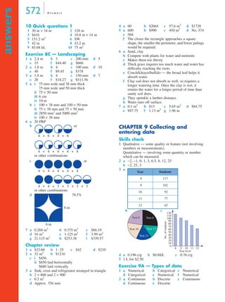 572 A n s w e r s
answers
10 Quick questions 1
1 30 m × 34 m 2 128 m
3 $416 4 10.8 m × 14 m
5 151.2 m2
6 SW
7 42 m 8 43.2 m
9 85.68 kL 10 75 m2
Exercise 8C — Landscaping
1 a 2.4 m b 3 c 200 mm d 5
e 15 f $44.40 g $666
2 a 1.8 m b 4 c 100 mm d 10
e 40 f $9.45 g $378
3 a 1.8 m b 4 c 150 mm d 7
e 28 f $18.27 g $511.56
5 a i 75 mm wide and 38 mm thick
75 mm wide and 50 mm thick
ii 75 × 50 mm
iii 6 cm
iv 10 m
b i 100 × 38 mm and 100 × 50 mm
ii 75 × 38 mm and 75 × 50 mm
iii 2850 mm2
and 5000 mm2
iv 100 × 38 mm
6 a 20 PRP
b or
or other combinations
c or
or other combinations
d 78.5%
7 a 0.288 m3
b 0.375 m3
c $86.19
d 16 m2
e 1.125 m2
f 3.99 m2
g 21.115 m2
h $253.38 i $339.57
Chapter review
1 a $32.60 b 1 : 25 c $42 d $210
2 a 32 m2
b $1216
c i $456
ii $850 laid horizontally
$680 laid vertically
3 a Sink, oven and refrigerator arranged in triangle
b 2 × 800 and 2 × 900
c 0.2 m3
d Approx. 356 mm
4 a 60 b $2664 c 57.6 m3
d $1728
5 a 600 b $990 c 450 m2
d No, 574
e 568
f The closer the rectangle approaches a square
shape, the smaller the perimeter, and fewer palings
would be required.
6 a Sand, clay
b Compete with plants for water and nutrients
c Makes them too thirsty
d Thick grass requires too much water and water has
difﬁculty reaching the roots.
e Couch/kikuyu/buffalo — the broad leaf helps it
absorb water.
f Clay soil does not absorb as well, so requires a
longer watering time. Once the clay is wet, it
retains the water for a longer period of time than
sandy soil does.
g They sprinkle a further distance.
h Water runs off surface.
7 a 0.1 m3
b $13 c 5.65 m2
d $84.75
e $97.75 f 1.13 m3
g 1.96 m
CHAPTER 9 Collecting and
entering data
Skills check
1 Qualitative — some quality or feature (not involving
numbers or measurements).
Quantitative — involving some quantity or number
which can be measured.
2 a −2, −1, 0, 1, 3, 6.5, 8, 12, 25
b −2, 25, 3
3 a
b c
4 a 0.196 c/g b $0.88/L c 0.76 c/g
5 1 L for $2.50
Exercise 9A — Types of data
1 a Numerical b Categorical c Numerical
d Categorical e Numerical f Numerical
2 a Continuous b Discrete c Continuous
d Continuous e Discrete
4 6 4 6+ + +
4 4 4 4 4+ + + +
4 4 4 4 4+ + + +
4 4 3 3+ + + 3 3+ +
6 m
6 m
Year Students
8 117
9 102
10 92
11 77
12 62
Year 9 Year 8
Year 12Year 10
Year 11
No.ofstudents
Year level
8 9 10 11 12
0
10
20
30
40
50
60
70
80
90
100
110
120
8A
9A
MQ Maths A Yr 11 - Ans Page 572 Thursday, July 5, 2001 8:08 AM
 
