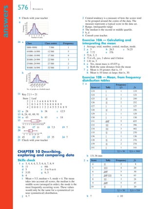 576 A n s w e r s
answers
8 Check with your teacher
9
10 a
b
11
12 a 28 b 38 c 12.5
13 6, 24, 41, 69, 91
14 a 43 b 43 c 14
15
16 20 17 11 18 7.5 19 7
20
21 45 22 15 23 35 24 7
25 Check with your teacher
CHAPTER 10 Describing,
exploring and comparing data
Skills check
1 a 3, 4, 4, 4, 5, 5, 6, 6, 7, 8, 9
b 11 c 6th
d 5 e 3 to 9 or 6
f 5.55 g 6, 5
h 4
i Mean = 5.5, median = 5, mode = 4. The mean
takes into account all scores, the median is the
middle score (arranged in order), the mode is the
most frequently occurring score. These values
would only be the same for a symmetrical (or
near symmetrical) distribution.
j 4, 7
2 Central tendency is a measure of how the scores tend
to be grouped around the centre of the data. The
measure represents a typical score in the data set.
3 Range, interquartile range
4 The median is the second or middle quartile.
5 b, d
6 Consult your teacher.
Exercise 10A — Calculating and
interpreting the mean
1 Average, total, number, central, median, mode.
2 a 5 b 26.5 c 74.25
d 7.72 e 376
3 72.6, 3, 2
4 73.4 c/L, yes, 3 above and 4 below
5 1.81 m, 3
6 a Yes, mean mass is 45.035 g.
b Both the same distance from the mean
7 a Mean is 10 greater; that is, 13
b Mean is 10 times as large; that is, 30.
Exercise 10B — Mean, from frequency
distribution tables
1 a
b 131.36 mm
2 a
b 7 c 10
Class Class centre Frequency
5000–9999 7 500 1
10 000–14 999 12 500 5
15 000–19 999 17 500 9
20 000–24 999 22 500 3
25 000–29 999 27 500 2
30 000–34 999 32 500 2
60
0
2
4
6
1 2 3 4 5
Number of sales
Frequency
8
10
12
0
7500
12 500
17 500
22 500
27 500
32 500
2
4
6
No. of people at a football match
Frequency
8
10
Key 2 | 1 = 21
Stem
2
3
4
Leaf
1 1 3 4 8 8 8 9 9 9
0 3 4 5 5 5 6 8 8 8 8 9
0 0 0 1 1 2 2 4 5 5 5 6 8 9
2 6 10 14 180 4 8 12 16 20
0 5 10 15 20 25
Score (x) Tally
Frequency
(f) fx
119 | 1 119
124 | 1 124
125 | | 2 250
126 | | 2 252
127 | 1 127
128 | | 2 256
129 | 1 129
130 | 1 130
131 | | | | 5 655
132 | | | 3 396
134 | | | 3 402
135 | | 2 270
136 | 1 136
138 | | 2 276
139 | | 2 278
141 | 1 141
Σ f = 30 Σ fx = 3941
Score Tally Frequency fx
4 | | 2 8
5 | | | | 4 20
6 | | | | 5 30
7 | | | | | | | | 9 63
8 | | | 3 24
9 | | | | 5 45
10 | | 2 20
Σ f = 30 Σ fx = 210
9G
10B
MQ Maths A Yr 11 - Ans Page 576 Thursday, July 5, 2001 8:09 AM
 