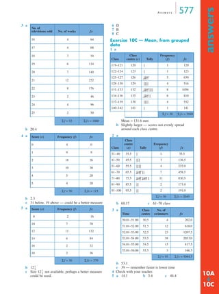 A n s w e r s 577
answers
➔
3 a
b 20.4
4 a
b 2.3
c 31 below, 19 above — could be a better measure
5 a
b 12
c Size 12 not available, perhaps a better measure
could be used.
6 D
7 B
8 C
Exercise 10C — Mean, from grouped
data
1 a
Mean = 131.6 mm
b Slightly larger — scores not evenly spread
around each class centre.
2 a
b 68.17 c 61–70 class
3 a
b 53.1
c 39 — remember faster is lower time
4 Check with your teacher.
5 a 14.1 b 3.4 c 44.4
No. of
televisions sold No. of weeks fx
16 4 64
17 4 68
18 3 54
19 6 114
20 7 140
21 12 252
22 8 176
23 2 46
24 4 96
25 2 50
Σ f = 52 Σ fx = 1060
Score (x) Frequency (f) fx
0 4 0
1 9 9
2 18 36
3 10 30
4 5 20
5 4 20
Σ f = 50 Σ fx = 115
Score (x) Frequency (f) fx
8 2 16
10 7 70
12 11 132
14 6 84
16 2 32
18 2 36
Σ f = 30 Σ fx = 370
1
3
---
1
3
---
Class
Class
centre (x) Tally
Frequency
(f) fx
119–121 120 | 1 120
122–124 123 | 1 123
125–127 126 | | | | 5 630
128–130 129 | | | | 4 516
131–133 132 | | | | | | | 8 1056
134–136 135 | | | | | 6 810
137–139 138 | | | | 4 552
140–142 141 | 1 141
Σ f = 30 Σ fx = 3948
Class
Class
centre
(x) Tally
Frequency
(f) fx
31–40 35.5 | 1 35.5
41–50 45.5 | | | 3 136.5
51–60 55.5 | | | | 4 222.0
61–70 65.5 | | | | | | 7 458.5
71–80 75.5 | | | | | | | | | 11 830.5
81–90 85.5 | | 2 171.0
91–100 95.5 | | 2 191.0
Σ f = 30 Σ fx = 2045
Time
Class
centre
No. of
swimmers fx
50.01–51.00 50.5 4 202.0
51.01–52.00 51.5 12 618.0
52.01–53.00 52.5 23 1207.5
53.01–54.00 53.5 38 2033.0
54.01–55.00 54.5 15 817.5
55.01–56.00 55.5 3 166.5
Σ f = 95 Σ fx = 5044.5
10A
10C
MQ Maths A Yr 11 - Ans Page 577 Thursday, July 5, 2001 8:09 AM
 