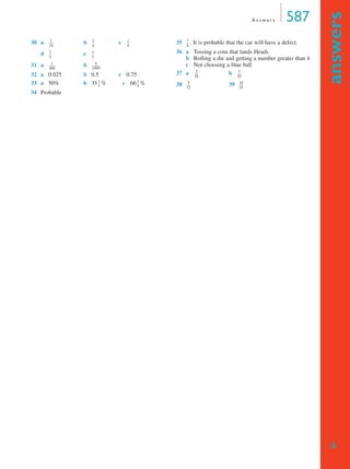 A n s w e r s 587
answers
➔
30 a b c
d e
31 a b
32 a 0.025 b 0.5 c 0.75
33 a 50% b 33 % c 66 %
34 Probable
35 . It is probable that the car will have a defect.
36 a Tossing a coin that lands Heads
b Rolling a die and getting a number greater than 4
c Not choosing a blue ball
37 a b
38 39
1
24
------
3
4
---
1
4
---
3
4
---
1
2
---
1
400
---------
4
1999
------------
1
3
---
2
3
---
7
8
---
3
10
------
7
10
------
5
12
------
18
25
------
MQ Maths A Yr 11 - Ans Page 587 Thursday, July 5, 2001 8:09 AM
 