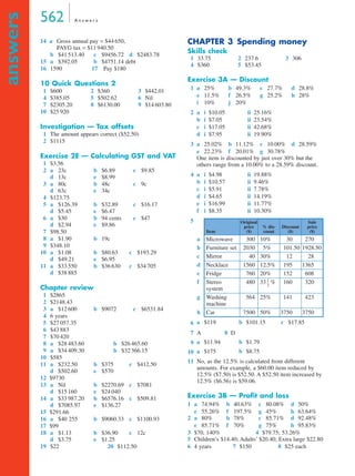 562 A n s w e r s
answers
14 a Gross annual pay = $44 650,
PAYG tax = $11 940.50
b $41 513.40 c $9456.72 d $2483.78
15 a $392.05 b $4751.14 debt
16 1590 17 Pay $180
10 Quick Questions 2
1 $600 2 $360 3 $442.01
4 $385.05 5 $502.62 6 Nil
7 $2305.20 8 $6130.00 9 $14 603.80
10 $25 920
Investigation — Tax offsets
1 The amount appears correct ($52.50)
2 $1115
Exercise 2E — Calculating GST and VAT
1 $3.56
2 a 23c b $6.89 c $9.85
d 13c e $8.99
3 a 80c b 48c c 9c
d 63c e 34c
4 $123.75
5 a $126.39 b $32.89 c $16.17
d $5.45 e $6.47
6 a $30 b 94 cents c $47
d $2.94 e $9.86
7 $98.50
8 a $1.90 b 19c
9 $348.10
10 a $1.08 b $80.63 c $193.29
d $49.21 e $6.95
11 a $33 550 b $36 630 c $34 705
d $38 885
Chapter review
1 $2865
2 $2148.43
3 a $12 600 b $9072 c $6531.84
4 6 years
5 $27 057.35
6 $43 883
7 $70 420
8 a $28 483.60 b $26 465.60
9 a $34 409.30 b $32 366.15
10 $585
11 a $232.50 b $375 c $412.50
d $502.60 e $570
12 $9730
13 a Nil b $2270.69 c $7081
d $15 160 e $24 040
14 a $33 987.20 b $6576.16 c $509.81
d $7085.97 e $136.27
15 $291.66
16 a $40 255 b $9060.33 c $1100.93
17 $99
18 a $1.13 b $36.90 c 12c
d $3.75 e $1.25
19 $22 20 $112.50
CHAPTER 3 Spending money
Skills check
1 33.75 2 237.6 3 306
4 $360 5 $53.45
Exercise 3A — Discount
1
2
3
One item is discounted by just over 30% but the
others range from a 10.00% to a 28.59% discount.
4
5
6
9
10
11 No, as the 12.5% is calculated from different
amounts. For example, a $60.00 item reduced by
12.5% ($7.50) is $52.50. A $52.50 item increased by
12.5% ($6.56) is $59.06.
Exercise 3B — Proﬁt and loss
1
2
5 Children’s $14.40; Adults’ $20.40; Extra large $22.80
a 25% b 49.3% c 27.7% d 28.8%
e 11.5% f 26.5% g 25.2% h 28%
i 10% j 20%
a i $10.05 ii 25.16%
b i $7.05 ii 23.54%
c i $17.05 ii 42.68%
d i $7.95 ii 19.90%
a 25.02% b 11.12% c 10.00% d 28.59%
e 22.23% f 20.01% g 30.78%
a i $4.98 ii 19.88%
b i $10.57 ii 9.46%
c i $5.91 ii 7.78%
d i $4.65 ii 14.19%
e i $16.99 ii 11.77%
f i $8.35 ii 10.30%
Item
Original
price
($)
% dis-
count
Discount
($)
Sale
price
($)
a Microwave 300 10% 30 270
b Furniture set 2030 5% 101.50 1928.50
c Mirror 40 30% 12 28
d Necklace 1560 12.5% 195 1365
e Fridge 760 20% 152 608
f Stereo
system
480 33 % 160 320
g Washing
machine
564 25% 141 423
h Car 7500 50% 3750 3750
a $119 b $101.15 c $17.85
7 A 8 D
a $11.94 b $1.79
a $175 b $8.75
a 74.94% b 40.63% c 80.08% d 50%
e 55.26% f 197.5% g 45% h 63.64%
a 80% b 78% c 85.71% d 92.48%
e 85.71% f 70% g 75% h 95.83%
3 $70, 140% 4 $79.75; 53.26%
6 4 years 7 $150 8 $25 each
1
3
---
1F
3B
MQ Maths A Yr 11 - Ans Page 562 Monday, September 24, 2001 7:16 AM
 