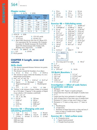564 A n s w e r s
answers
Chapter review
1 $35 2 16.7% 3 $250
4
5 $256.20 6 $200
7
8 a Rent $100; Electricity $10; Gas $7; Phone $23;
Car registration $8; Car insurance $9; Contents
insurance $3; Health insurance $9; Food $100;
Sport $30; Entertainment $20; Clothes $28;
Holidays $23; Total $370 b $5200
9 $45.42 10 $400.97 11 $40
12
13 65.03 pounds
CHAPTER 4 Length, area and
volume
Skills check
1 The shortest measured distance between two points.
2 mm, cm, m, km.
3 The distance around the boundary of an object.
4 a 24 cm b 28 m c 15 m d 18.85 m
5 The amount of space within the boundary of a two-
dimensional closed ﬁgure.
6 mm2
, cm2
, m2
, km2
, ha
7 a 36 cm2
b 40 m2
c 10.83 m2
d 28.27 m2
8 a Square b Rectangle c Triangle
d Trapezium/trapezoid e Parallelogram
f Kite
9 a 2.13 b 1.75 c 79.51 d 3.06
10 ‘Volume’ is the amount of space within, or occupied
by, a 3-D object. ‘Capacity’ is the quantity of liquid
or gas which a 3-D container could hold.
11 a mm3
, cm3
, m3
b mL, L, kL, ML
12 a 0.6 cm b 250 mm
c 0.004 m2
d 450 m
e 0.3 L f 0.005 m3
g 0.025 kL h 5000 mm3
l 0.1 L j 25 m3
Exercise 4A — Changing units and
calculating perimeters
1 a 7 cm b 6 m c 5 km d 90 mm
e 1200 cm f 9000 m g 8.6 cm h 9200 m
i 2.4 km j 64 mm k 1125 cm l 22 mm
2 5200 mm long
2400 mm wide
2500 mm high
3 a 28 m b 34 m c 84 cm
d 42 mm e 24 m f 510 m
4 a 108 m b 12.1 m c 71.7 m
d 334.3 mm e 79 cm f 139 m
5 E
6 C
Exercise 4B — Calculating areas
1 a 0.7 cm2
b 0.6 m2
c 30 000 cm2
d 2 500 000 m2
e 45 000 m2
f 300 ha
2 a 64 cm2
b 841 mm2
c 12.96 km2
d 27 m2
e 1026 mm2
f 2914 cm2
g 20.37 m2
h 26.46 km2
i 6.845 m2
j 216.32 km2
k 3306 mm2
l 6.4 m2
m 60 m2
n 5.84 m2
o 26.82 cm2
p 161.2 cm2
q 26.9 mm2
r 438.7 m2
s 14.14 cm2
t 4.19 m2
u 65.45 mm2
3 a 140 m2
b 36 m2
c 104 m2
4 a 144 m2
b 68.5 cm2
c 10 m2
d 80 m2
5 B 6 A 7 B
8 a 34.56 m2
b $960.77
9 a b 180 m2
c 18 m long and 15 m wide d 90 m2
10 a C b E
11 107 cm2
12 30.6 cm2
13 a 2474 cm2
b 34.4%
10 Quick Questions 1
1 452.4 cm2
2 31.2 m2
3 184.3 cm2
4 13 939.2 mm2
5 306 cm2
6 625 cm2
7 1428.3 m2
8 1147.6 cm2
9 17 121.8 mm2
10 670.9 cm2
Investigation — Effect of scale factors
on perimeter and area
1 Pentagon
2 All angles 108°. Figure is regular pentagon.
3 Larger knot has twice the side length of smaller knot
4 S = 2
5 Larger knot has twice perimeter of smaller knot
6 Area of larger knot is four times area of smaller knot
7 Perimeter is 3 times as long; area 9 times as large
8 Perimeter is ‘S’ times as long; area is ‘S2
’ times as
large
9 a Parallelogram
b 4 trapeziums
c Perimeter of larger knot twice as long and area 4
times as large as smaller knot. Supports
conclusion in 8.
Exercise 4C — Total surface area
1 a iii Triangular prism
b iii Square-based pyramid
c iii Triangle-based pyramid
Item
Cost price
($)
Per-
centage
discount
Discount
($)
Selling
price
($)
a 200 12% 24 176
b 150 5% 7.50 142.50
c 98 10% 9.80 88.20
d 130 12.5% 16.25 113.75
e 416 20% 83.20 332.80
f 228 33 % 76 152
a 80% proﬁt b 124.14% proﬁt
c 37.5% loss d 44.44% loss
a $35 b $39.89
1
3
---
1.5 m
15 m
12 m
3C
4C
MQ Maths A Yr 11 - Ans Page 564 Thursday, July 5, 2001 8:08 AM
 