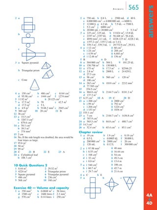 A n s w e r s 565
answers
➔
2 a
b
c
3 a Square pyramid
b Triangular prism
c Cone
4 a 150 cm2
b 486 cm2
c 6144 cm2
d 95.98 cm2
e 1444 cm2
f 1274 mm2
5 11.92 m2
6 28 125 cm2
7 a 17.5 m2
b 70 c 42.5 m2
d 17.5 m2
e 5 L
8 a 4.9 m2
b 9148.3 mm2
c 2945 cm2
9 360 cm2
10 28 cm2
11 B
12 36 cm2
13 a 15.5 cm2
b 3267.3 cm2
c 879.6 cm2
14 a 58.1 cm2
b 39.3 m2
c 374 mm2
15 2 cm
16 No. If the side length was doubled, the area would be
four times as large.
17 95.6 m2
18 50 m2
19 99 m2
20 C 21 B 22 E 23 A
24 a Cylindrical loaf
b 108.7 cm2
10 Quick Questions 2
1 0.44 m2
2 29.52 m2
3 4224 m2
4 Triangular prism
5 Square pyramid 6 Triangular pyramid
7 486 cm2
8 236 cm2
9 568 cm2
10 160 cm2
Exercise 4D — Volume and capacity
1 a 350 mm3
b 0.0048 m3
c 56 litres
d 1500 cm3
e 1600 litres f 2.3 mm3
g 570 cm3
h 0.14 litres i 250 cm3
2 a 750 mL b 0.8 L c 2500 mL d 40 L
e 6 000 000 cm3
→ 6 000 000 mL → 6000 L
f 12 000 L g 4.2 kL h 7.5 kL → 7500 L
i 5.2 cm3
j 6000 cm3
k 20 000 mL = 20 000 cm3
l 5.3 m3
3 a 125 cm3
, 125 mL b 13.824 m3
, 13.8 kL
c 2197 m3
, 2197 kL d 56.448 m3
, 56.4 kL
e 4050 mm3
, 4.1 mL f 4228.125 m3
, 4228.1 kL
g 1357.2 cm3
, 1357.2 mL or 1.4 L
h 339.3 m3
, 339.3 kL i 29 772.9 cm3
, 29.8 L
4 a i 12 cm2
ii 60 cm3
b i 24 cm2
ii 288 cm3
c i 4.59 m2
ii 6.885 m3
d i 12.48 m2
ii 156 m3
5 B 6 D 7 D
8 a 504 000 cm3
b 504 L 9 101.25 kL
10 a 150.796 m3
b 150 800 L
11 a 175 m2
b 17.5 m3
c $2546.25
12 a 2.8 m3
b 2800 L c 24 429 L
d 27.5 cm
13 a 96 cm3
b 560 cm3
c 120 m3
d 100 cm3
14 a 262 cm3
b 1810 cm3
c 2212 mm3
d 77 585 cm3
15 254.5 cm3
16 a 904.8 cm3
b 2144.7 cm3
c 8181.2 m3
d 137.3 m3
17 6.37 cm3
18 A 19 C 20 D
21 a i 200 cm2
ii 2000 cm3
b i 99 m2
ii 792 m3
c i 204 cm2
ii 1224 cm3
d i 153 m2
ii 1836 m3
22 335.1 cm3
23 a 7 cm b 2144.7 cm3
c 1436.8 cm3
d 707.9 cm3
24 a 565.5 cm3
b 84.8 cm3
c 480.7 cm3
25 14.3 cm3
26 a 52.4 cm3
b 65.4 cm3
c 85.1 cm3
Chapter review
1 a 19 cm b 1.9 cm2
c 0.19 cm3
d 0.5 L e 0.0005 kL f 50 000 L
g 200 000 cm3
h 2000 cm2
i 20 cm
j 120 mL k 0.12 L l 300 000 cm3
2
3
4
5 a b c
a i 97.98 mm2 ii 48 mm
b i 8.55 cm2
ii 16.44 cm
c i 168 cm2
ii 54 cm
d i 32 cm2
ii 49.3 cm
e i 8.8 m2
ii 13.4 m
a i 540 cm2 ii 106 cm
b i 60.7 m2
ii 45.7 m
c i 29.7 cm2
ii 21.4 cm
a C b E
4A
4D
MQ Maths A Yr 11 - Ans Page 565 Thursday, July 5, 2001 8:08 AM
 