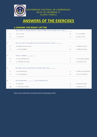 UNIVERSIDAD NACIONAL DE CHIMBORAZO
BLOG OF GRAMMAR VI
ALISON VARELA
ANSWERS OF THE EXERCISES
1.CHOOSE THE RIGHT LETTER
http://www.grammar-quizzes.com/nounclausequiz.html
 