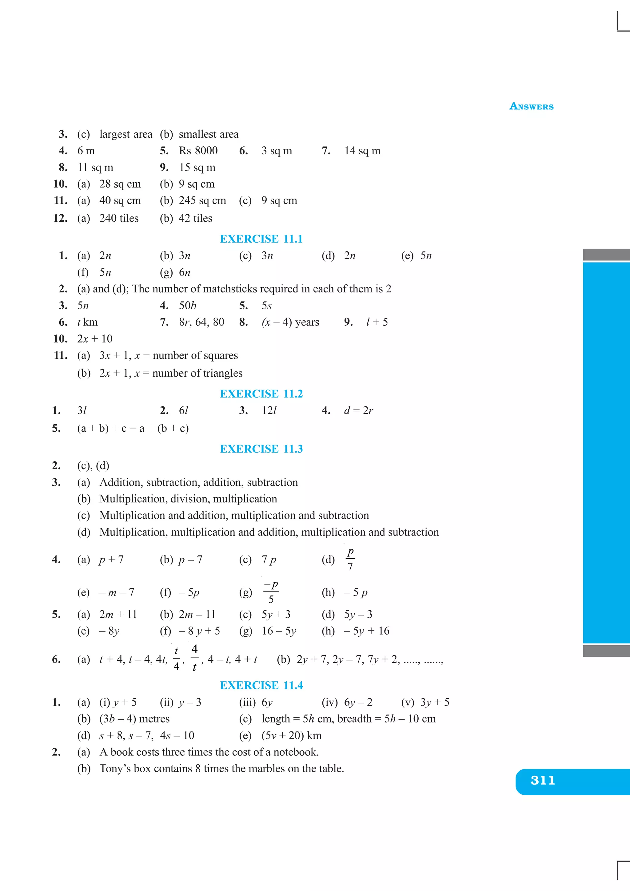 ANSWERS
311
3. (c) largest area (b) smallest area
4. 6 m 5. Rs 8000 6. 3 sq m 7. 14 sq m
8. 11 sq m 9. 15 sq m
10. (a) 28 sq cm (b) 9 sq cm
11. (a) 40 sq cm (b) 245 sq cm (c) 9 sq cm
12. (a) 240 tiles (b) 42 tiles
EXERCISE 11.1
1. (a) 2n (b) 3n (c) 3n (d) 2n (e) 5n
(f) 5n (g) 6n
2. (a) and (d); The number of matchsticks required in each of them is 2
3. 5n 4. 50b 5. 5s
6. t km 7. 8r, 64, 80 8. (x – 4) years 9. l + 5
10. 2x + 10
11. (a) 3x + 1, x = number of squares
(b) 2x + 1, x = number of triangles
EXERCISE 11.2
1. 3l 2. 6l 3. 12l 4. d = 2r
5. (a + b) + c = a + (b + c)
EXERCISE 11.3
2. (c), (d)
3. (a) Addition, subtraction, addition, subtraction
(b) Multiplication, division, multiplication
(c) Multiplication and addition, multiplication and subtraction
(d) Multiplication, multiplication and addition, multiplication and subtraction
4. (a) p + 7 (b) p – 7 (c) 7 p (d)
7
p
(e) – m – 7 (f) – 5p (g)
–
5
p
(h) – 5 p
5. (a) 2m + 11 (b) 2m – 11 (c) 5y + 3 (d) 5y – 3
(e) – 8y (f) – 8 y + 5 (g) 16 – 5y (h) – 5y + 16
6. (a) t + 4, t – 4, 4t,
4
t
,
4
t
, 4 – t, 4 + t (b) 2y + 7, 2y – 7, 7y + 2, ....., ......,
EXERCISE 11.4
1. (a) (i) y + 5 (ii) y – 3 (iii) 6y (iv) 6y – 2 (v) 3y + 5
(b) (3b – 4) metres (c) length = 5h cm, breadth = 5h – 10 cm
(d) s + 8, s – 7, 4s – 10 (e) (5v + 20) km
2. (a) A book costs three times the cost of a notebook.
(b) Tony’s box contains 8 times the marbles on the table.
 