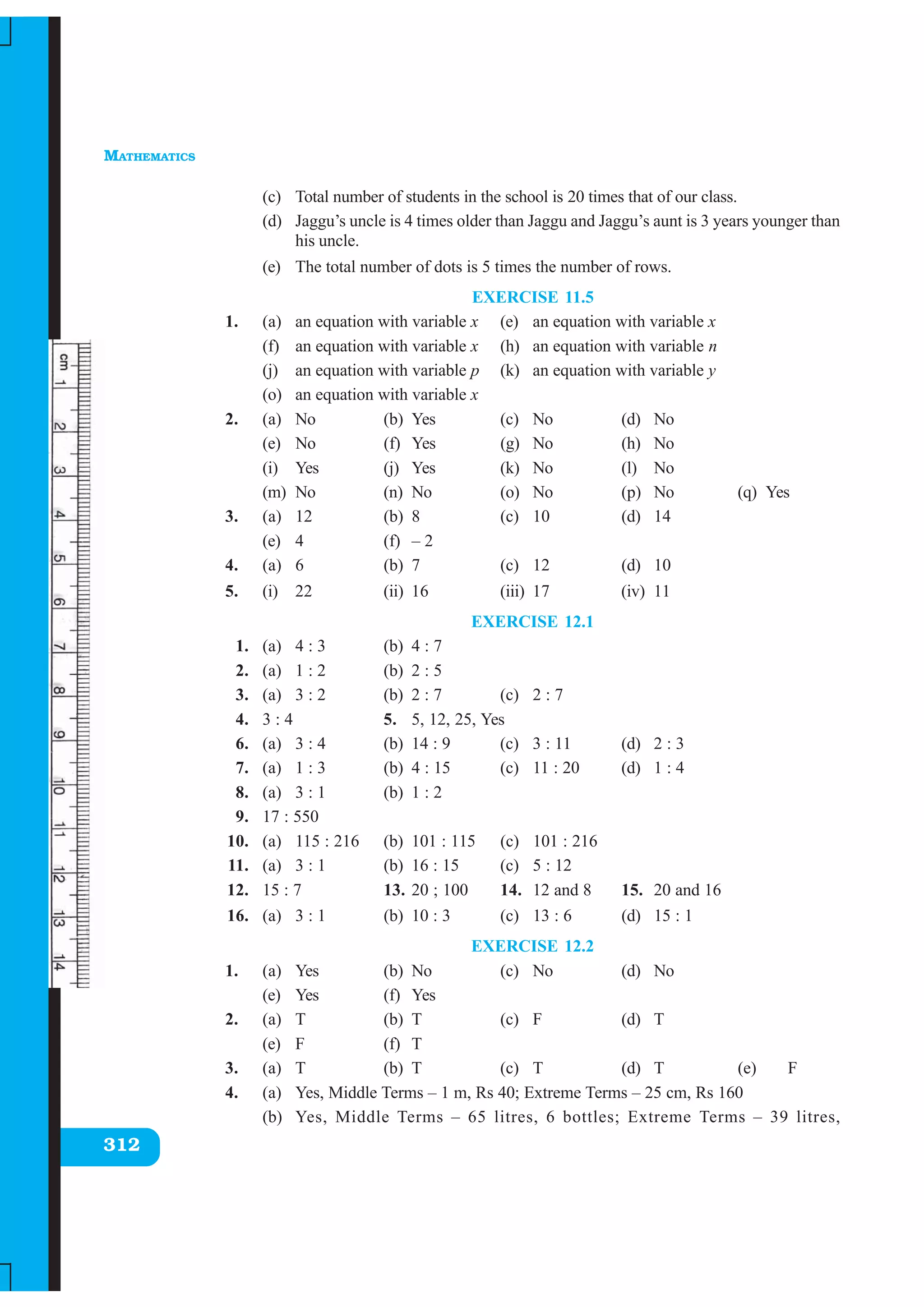 MATHEMATICS
312
(c) Total number of students in the school is 20 times that of our class.
(d) Jaggu’s uncle is 4 times older than Jaggu and Jaggu’s aunt is 3 years younger than
his uncle.
(e) The total number of dots is 5 times the number of rows.
EXERCISE 11.5
1. (a) an equation with variable x (e) an equation with variable x
(f) an equation with variable x (h) an equation with variable n
(j) an equation with variable p (k) an equation with variable y
(o) an equation with variable x
2. (a) No (b) Yes (c) No (d) No
(e) No (f) Yes (g) No (h) No
(i) Yes (j) Yes (k) No (l) No
(m) No (n) No (o) No (p) No (q) Yes
3. (a) 12 (b) 8 (c) 10 (d) 14
(e) 4 (f) – 2
4. (a) 6 (b) 7 (c) 12 (d) 10
5. (i) 22 (ii) 16 (iii) 17 (iv) 11
EXERCISE 12.1
1. (a) 4 : 3 (b) 4 : 7
2. (a) 1 : 2 (b) 2 : 5
3. (a) 3 : 2 (b) 2 : 7 (c) 2 : 7
4. 3 : 4 5. 5, 12, 25, Yes
6. (a) 3 : 4 (b) 14 : 9 (c) 3 : 11 (d) 2 : 3
7. (a) 1 : 3 (b) 4 : 15 (c) 11 : 20 (d) 1 : 4
8. (a) 3 : 1 (b) 1 : 2
9. 17 : 550
10. (a) 115 : 216 (b) 101 : 115 (c) 101 : 216
11. (a) 3 : 1 (b) 16 : 15 (c) 5 : 12
12. 15 : 7 13. 20 ; 100 14. 12 and 8 15. 20 and 16
16. (a) 3 : 1 (b) 10 : 3 (c) 13 : 6 (d) 15 : 1
EXERCISE 12.2
1. (a) Yes (b) No (c) No (d) No
(e) Yes (f) Yes
2. (a) T (b) T (c) F (d) T
(e) F (f) T
3. (a) T (b) T (c) T (d) T (e) F
4. (a) Yes, Middle Terms – 1 m, Rs 40; Extreme Terms – 25 cm, Rs 160
(b) Yes, Middle Terms – 65 litres, 6 bottles; Extreme Terms – 39 litres,
 