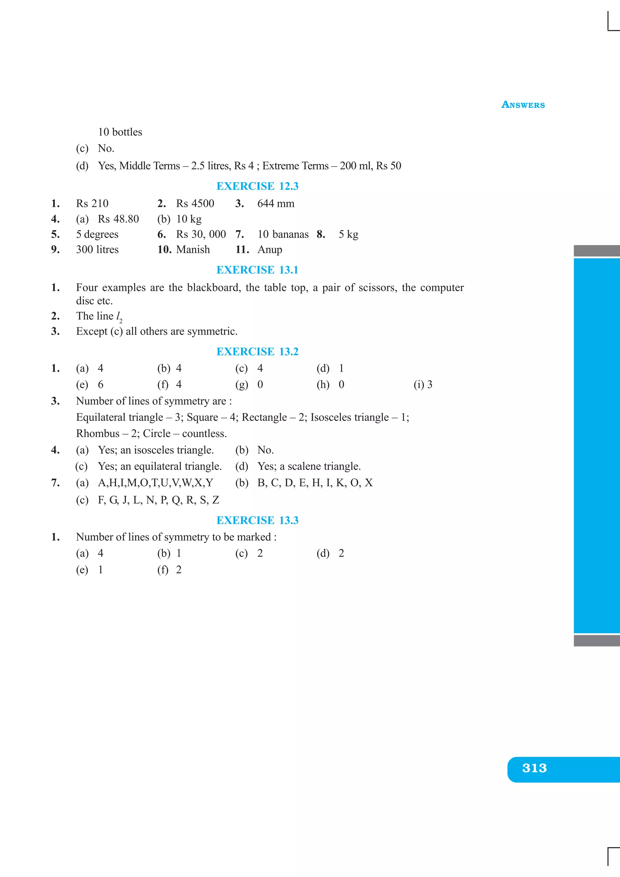 ANSWERS
313
10 bottles
(c) No.
(d) Yes, Middle Terms – 2.5 litres, Rs 4 ; Extreme Terms – 200 ml, Rs 50
EXERCISE 12.3
1. Rs 210 2. Rs 4500 3. 644 mm
4. (a) Rs 48.80 (b) 10 kg
5. 5 degrees 6. Rs 30, 000 7. 10 bananas 8. 5 kg
9. 300 litres 10. Manish 11. Anup
EXERCISE 13.1
1. Four examples are the blackboard, the table top, a pair of scissors, the computer
disc etc.
2. The line l2
3. Except (c) all others are symmetric.
EXERCISE 13.2
1. (a) 4 (b) 4 (c) 4 (d) 1
(e) 6 (f) 4 (g) 0 (h) 0 (i) 3
3. Number of lines of symmetry are :
Equilateral triangle – 3; Square – 4; Rectangle – 2; Isosceles triangle – 1;
Rhombus – 2; Circle – countless.
4. (a) Yes; an isosceles triangle. (b) No.
(c) Yes; an equilateral triangle. (d) Yes; a scalene triangle.
7. (a) A,H,I,M,O,T,U,V,W,X,Y (b) B, C, D, E, H, I, K, O, X
(c) F, G, J, L, N, P, Q, R, S, Z
EXERCISE 13.3
1. Number of lines of symmetry to be marked :
(a) 4 (b) 1 (c) 2 (d) 2
(e) 1 (f) 2
 