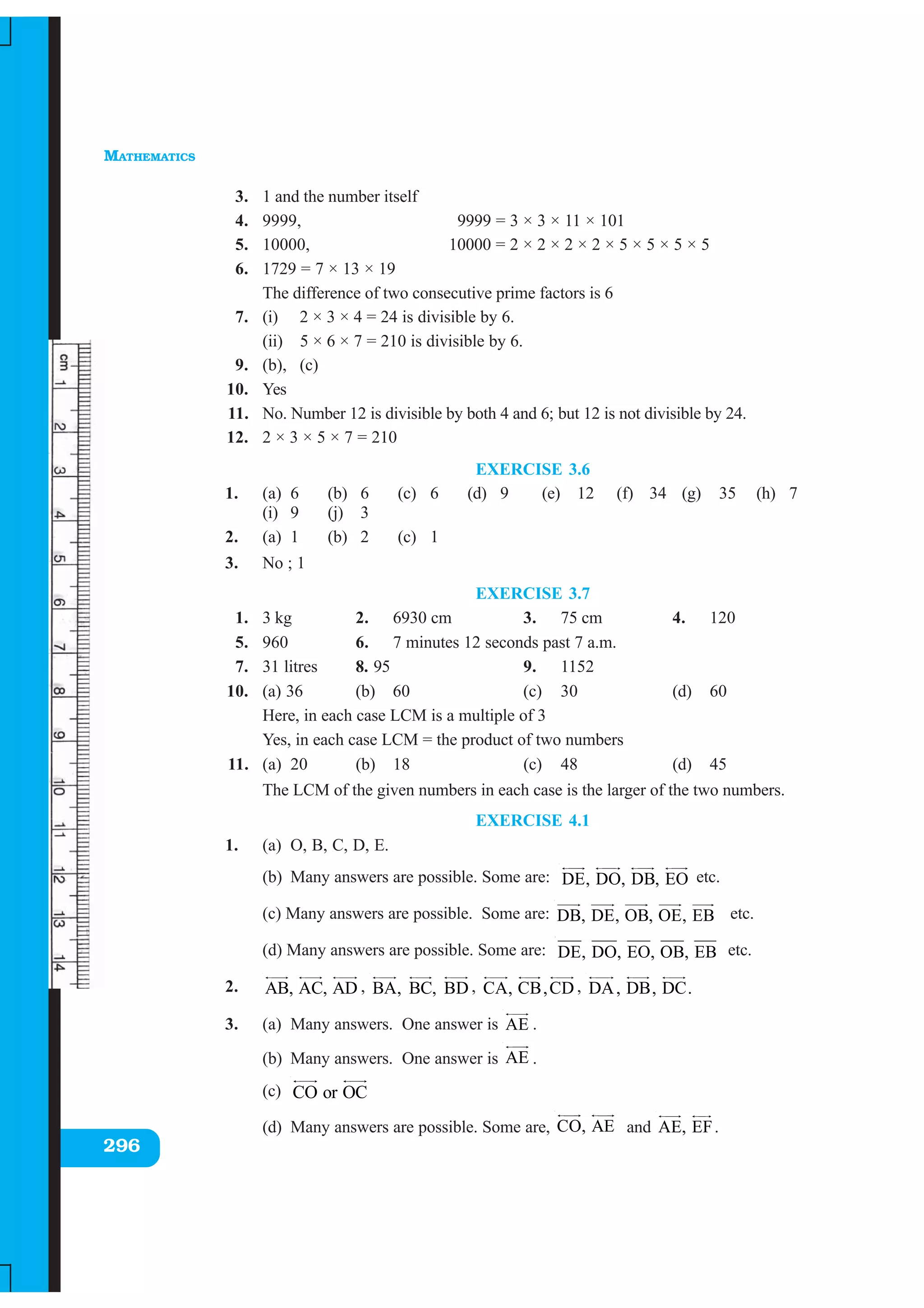 MATHEMATICS
296
3. 1 and the number itself
4. 9999, 9999 = 3 × 3 × 11 × 101
5. 10000, 10000 = 2 × 2 × 2 × 2 × 5 × 5 × 5 × 5
6. 1729 = 7 × 13 × 19
The difference of two consecutive prime factors is 6
7. (i) 2 × 3 × 4 = 24 is divisible by 6.
(ii) 5 × 6 × 7 = 210 is divisible by 6.
9. (b), (c)
10. Yes
11. No. Number 12 is divisible by both 4 and 6; but 12 is not divisible by 24.
12. 2 × 3 × 5 × 7 = 210
EXERCISE 3.6
1. (a) 6 (b) 6 (c) 6 (d) 9 (e) 12 (f) 34 (g) 35 (h) 7
(i) 9 (j) 3
2. (a) 1 (b) 2 (c) 1
3. No ; 1
EXERCISE 3.7
1. 3 kg 2. 6930 cm 3. 75 cm 4. 120
5. 960 6. 7 minutes 12 seconds past 7 a.m.
7. 31 litres 8. 95 9. 1152
10. (a) 36 (b) 60 (c) 30 (d) 60
Here, in each case LCM is a multiple of 3
Yes, in each case LCM = the product of two numbers
11. (a) 20 (b) 18 (c) 48 (d) 45
The LCM of the given numbers in each case is the larger of the two numbers.
EXERCISE 4.1
1. (a) O, B, C, D, E.
(b) Many answers are possible. Some are: DE, DO, DB, EO etc.
(c) Many answers are possible. Some are: DB, DE, OB, OE, EB etc.
(d) Many answers are possible. Some are: DE, DO, EO, OB, EB etc.
2. AB, AC, AD , BA, BC, BD , CA, CB,CD , DA, DB, DC.
3. (a) Many answers. One answer is AE .
(b) Many answers. One answer is AE .
(c) CO or OC
(d) Many answers are possible. Some are, CO, AE and AE, EF.
 