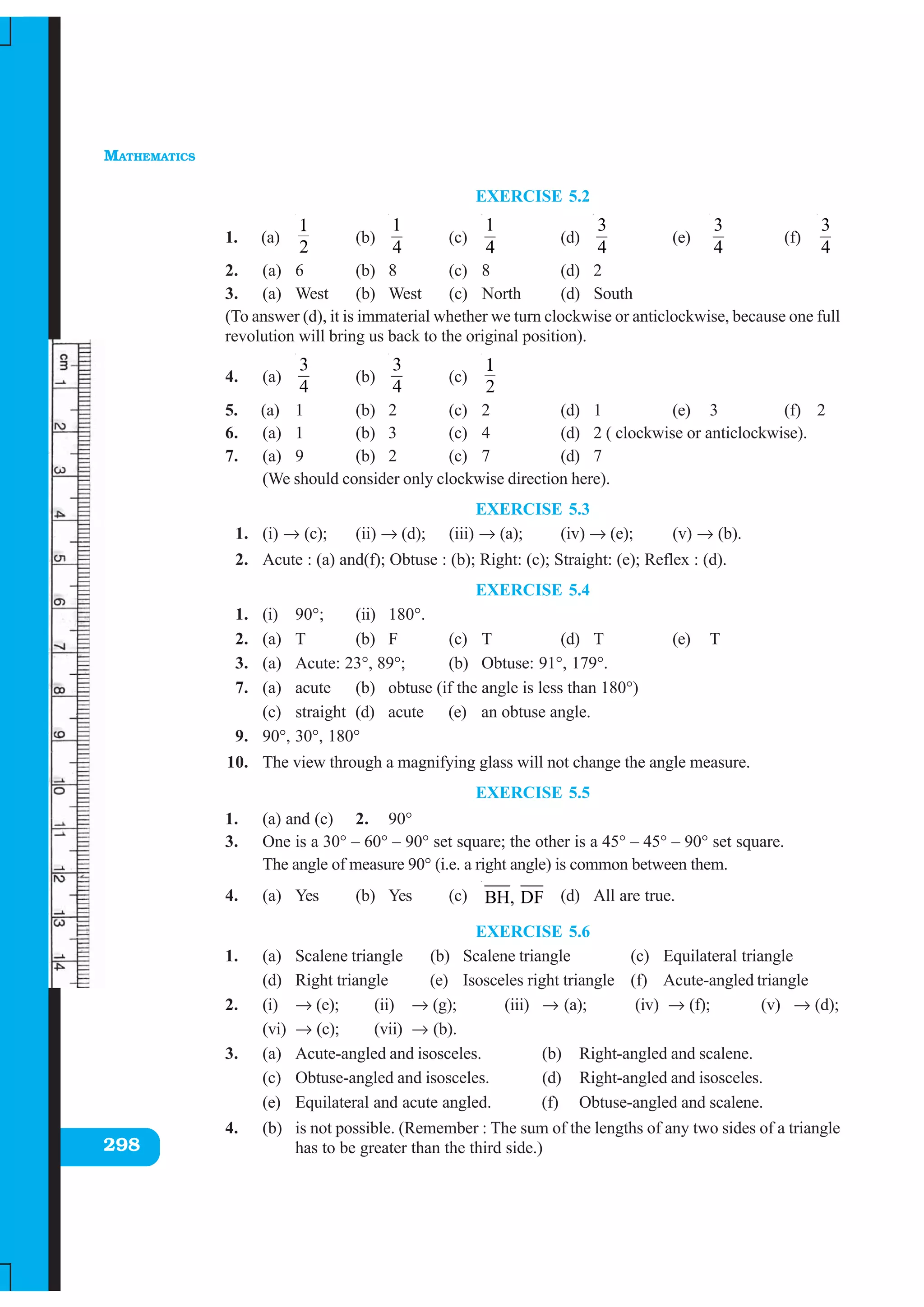 MATHEMATICS
298
EXERCISE 5.2
1. (a)
2
1
(b)
1
4
(c)
1
4
(d)
3
4
(e)
3
4
(f)
3
4
2. (a) 6 (b) 8 (c) 8 (d) 2
3. (a) West (b) West (c) North (d) South
(To answer (d), it is immaterial whether we turn clockwise or anticlockwise, because one full
revolution will bring us back to the original position).
4. (a)
3
4
(b)
3
4
(c)
2
1
5. (a) 1 (b) 2 (c) 2 (d) 1 (e) 3 (f) 2
6. (a) 1 (b) 3 (c) 4 (d) 2 ( clockwise or anticlockwise).
7. (a) 9 (b) 2 (c) 7 (d) 7
(We should consider only clockwise direction here).
EXERCISE 5.3
1. (i) → (c); (ii) → (d); (iii) → (a); (iv) → (e); (v) → (b).
2. Acute : (a) and(f); Obtuse : (b); Right: (c); Straight: (e); Reflex : (d).
EXERCISE 5.4
1. (i) 90°; (ii) 180°.
2. (a) T (b) F (c) T (d) T (e) T
3. (a) Acute: 23°, 89°; (b) Obtuse: 91°, 179°.
7. (a) acute (b) obtuse (if the angle is less than 180°)
(c) straight (d) acute (e) an obtuse angle.
9. 90°, 30°, 180°
10. The view through a magnifying glass will not change the angle measure.
EXERCISE 5.5
1. (a) and (c) 2. 90°
3. One is a 30° – 60° – 90° set square; the other is a 45° – 45° – 90° set square.
The angle of measure 90° (i.e. a right angle) is common between them.
4. (a) Yes (b) Yes (c) BH, DF (d) All are true.
EXERCISE 5.6
1. (a) Scalene triangle (b) Scalene triangle (c) Equilateral triangle
(d) Right triangle (e) Isosceles right triangle (f) Acute-angled triangle
2. (i) → (e); (ii) → (g); (iii) → (a); (iv) → (f); (v) → (d);
(vi) → (c); (vii) → (b).
3. (a) Acute-angled and isosceles. (b) Right-angled and scalene.
(c) Obtuse-angled and isosceles. (d) Right-angled and isosceles.
(e) Equilateral and acute angled. (f) Obtuse-angled and scalene.
4. (b) is not possible. (Remember : The sum of the lengths of any two sides of a triangle
has to be greater than the third side.)
 