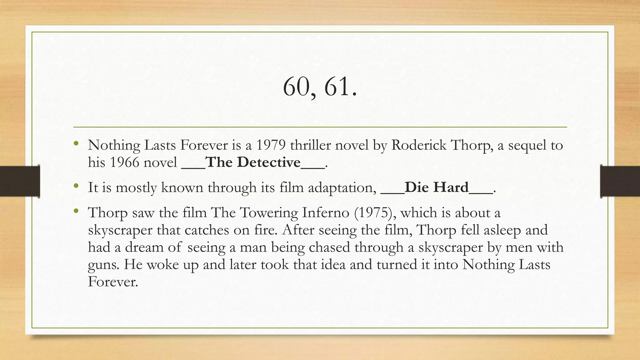 60, 61.
• Nothing Lasts Forever is a 1979 thriller novel by Roderick Thorp, a sequel to
his 1966 novel ___The Detective___.
• It is mostly known through its film adaptation, ___Die Hard___.
• Thorp saw the film The Towering Inferno (1975), which is about a
skyscraper that catches on fire. After seeing the film, Thorp fell asleep and
had a dream of seeing a man being chased through a skyscraper by men with
guns. He woke up and later took that idea and turned it into Nothing Lasts
Forever.
 