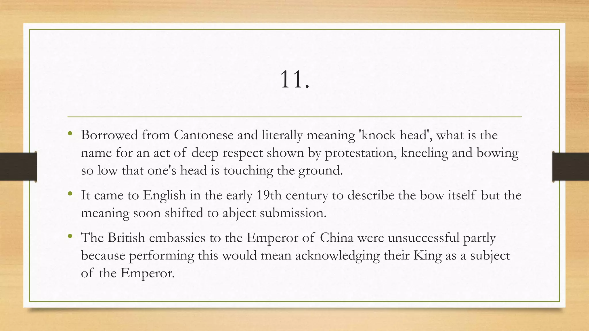 11.
• Borrowed from Cantonese and literally meaning 'knock head', what is the
name for an act of deep respect shown by protestation, kneeling and bowing
so low that one's head is touching the ground.
• It came to English in the early 19th century to describe the bow itself but the
meaning soon shifted to abject submission.
• The British embassies to the Emperor of China were unsuccessful partly
because performing this would mean acknowledging their King as a subject
of the Emperor.
 