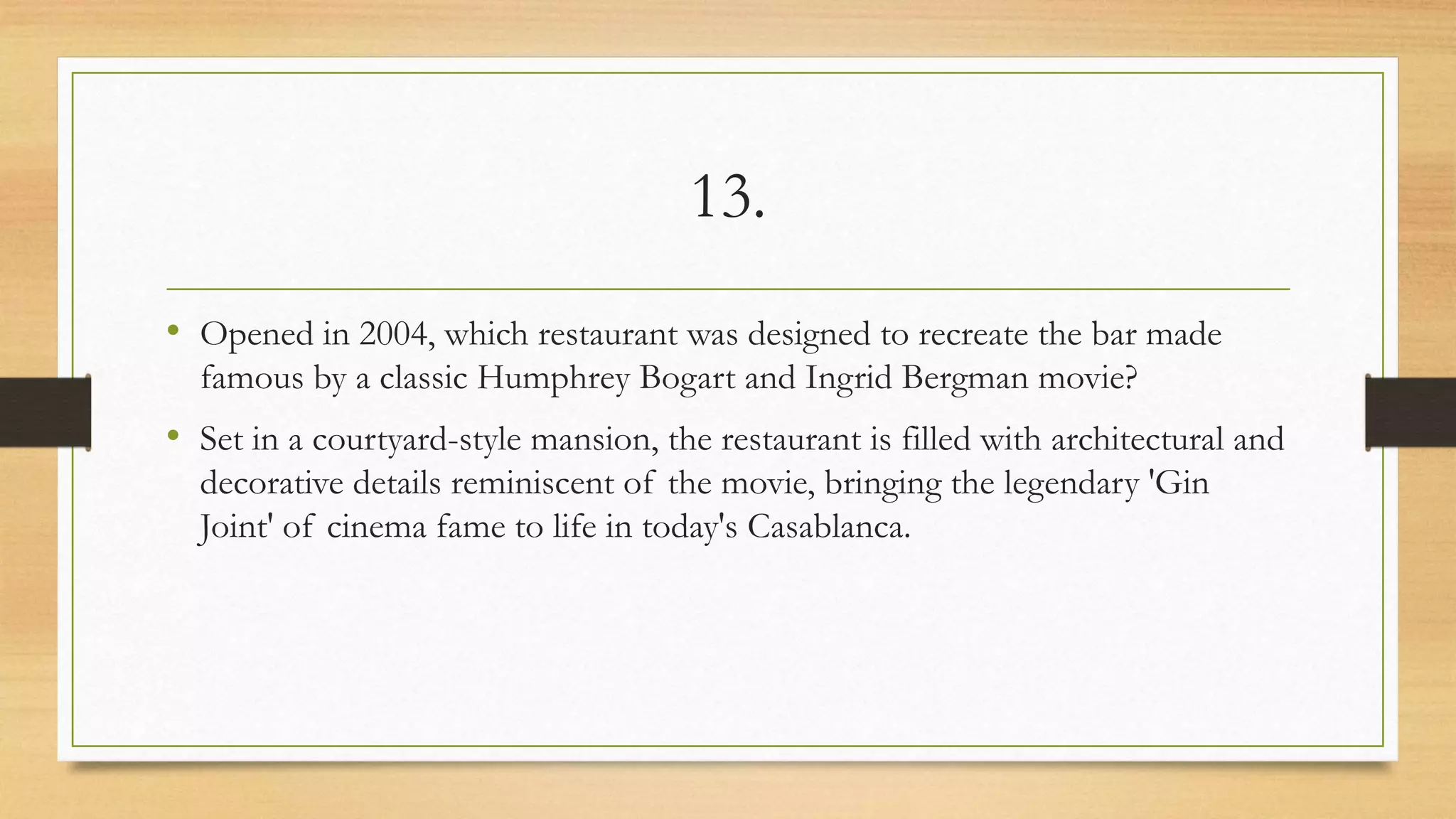 13.
• Opened in 2004, which restaurant was designed to recreate the bar made
famous by a classic Humphrey Bogart and Ingrid Bergman movie?
• Set in a courtyard-style mansion, the restaurant is filled with architectural and
decorative details reminiscent of the movie, bringing the legendary 'Gin
Joint' of cinema fame to life in today's Casablanca.
 