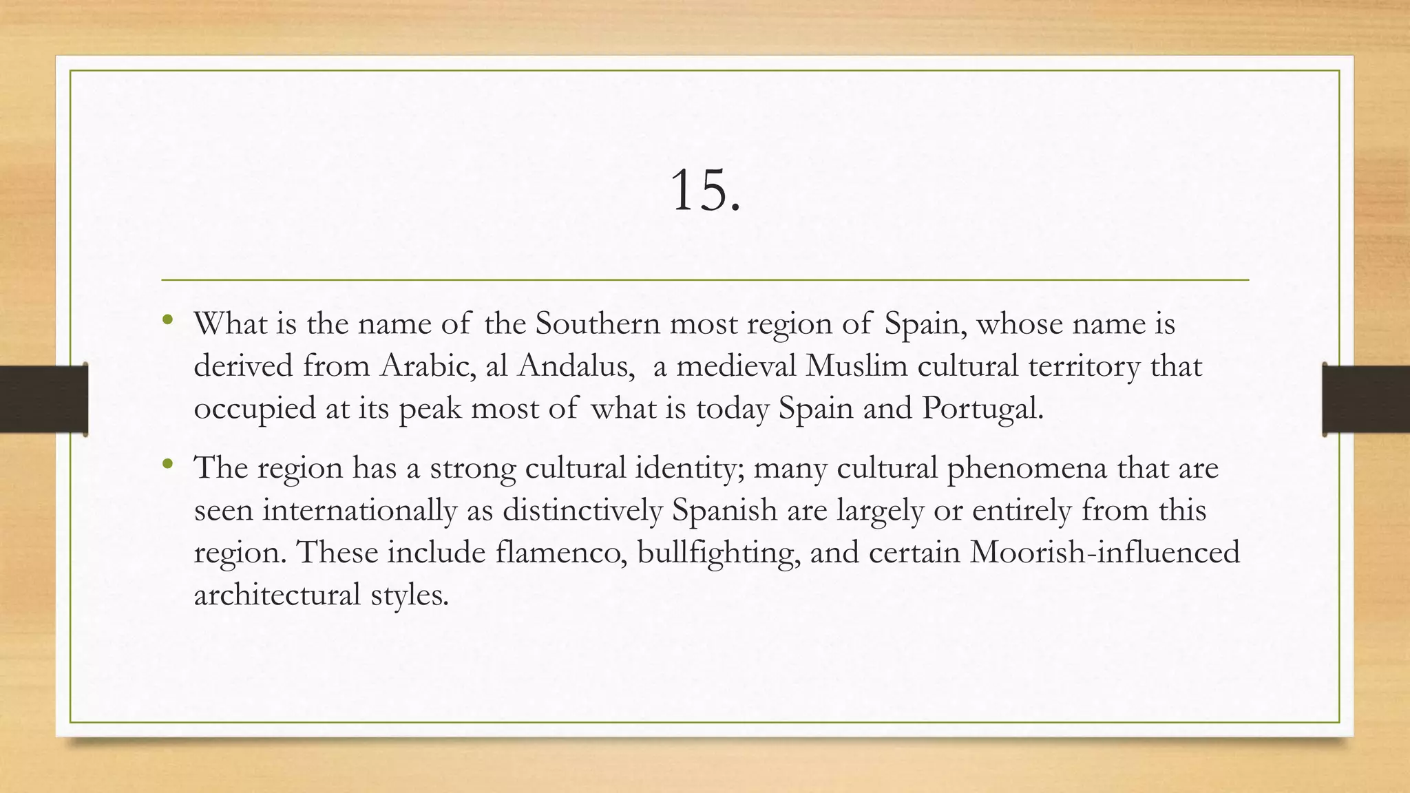 15.
• What is the name of the Southern most region of Spain, whose name is
derived from Arabic, al Andalus, a medieval Muslim cultural territory that
occupied at its peak most of what is today Spain and Portugal.
• The region has a strong cultural identity; many cultural phenomena that are
seen internationally as distinctively Spanish are largely or entirely from this
region. These include flamenco, bullfighting, and certain Moorish-influenced
architectural styles.
 
