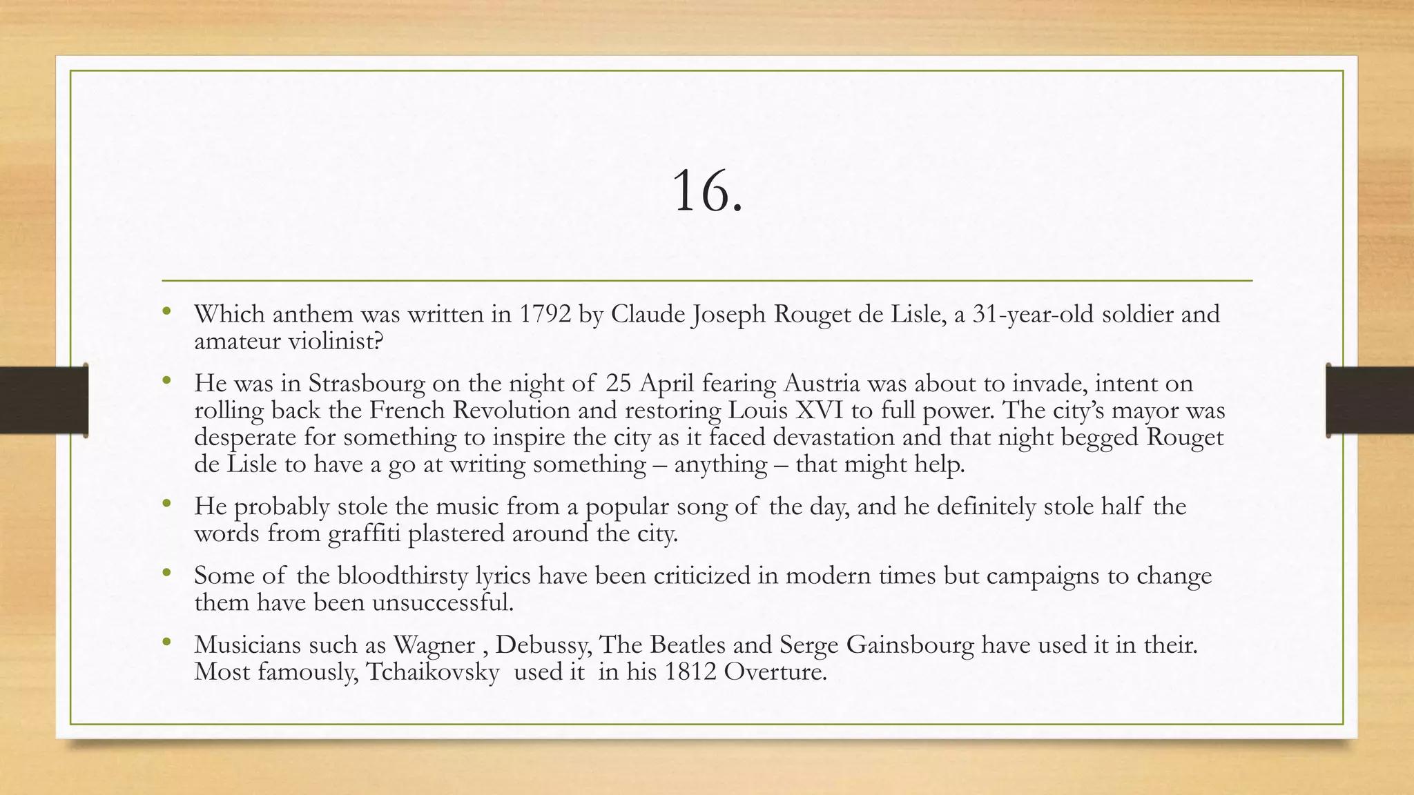 16.
• Which anthem was written in 1792 by Claude Joseph Rouget de Lisle, a 31-year-old soldier and
amateur violinist?
• He was in Strasbourg on the night of 25 April fearing Austria was about to invade, intent on
rolling back the French Revolution and restoring Louis XVI to full power. The city’s mayor was
desperate for something to inspire the city as it faced devastation and that night begged Rouget
de Lisle to have a go at writing something – anything – that might help.
• He probably stole the music from a popular song of the day, and he definitely stole half the
words from graffiti plastered around the city.
• Some of the bloodthirsty lyrics have been criticized in modern times but campaigns to change
them have been unsuccessful.
• Musicians such as Wagner , Debussy, The Beatles and Serge Gainsbourg have used it in their.
Most famously, Tchaikovsky used it in his 1812 Overture.
 