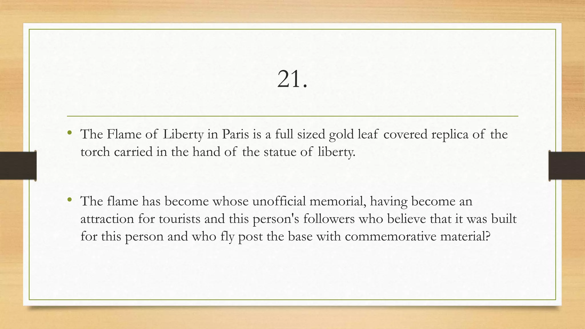 21.
• The Flame of Liberty in Paris is a full sized gold leaf covered replica of the
torch carried in the hand of the statue of liberty.
• The flame has become whose unofficial memorial, having become an
attraction for tourists and this person's followers who believe that it was built
for this person and who fly post the base with commemorative material?
 