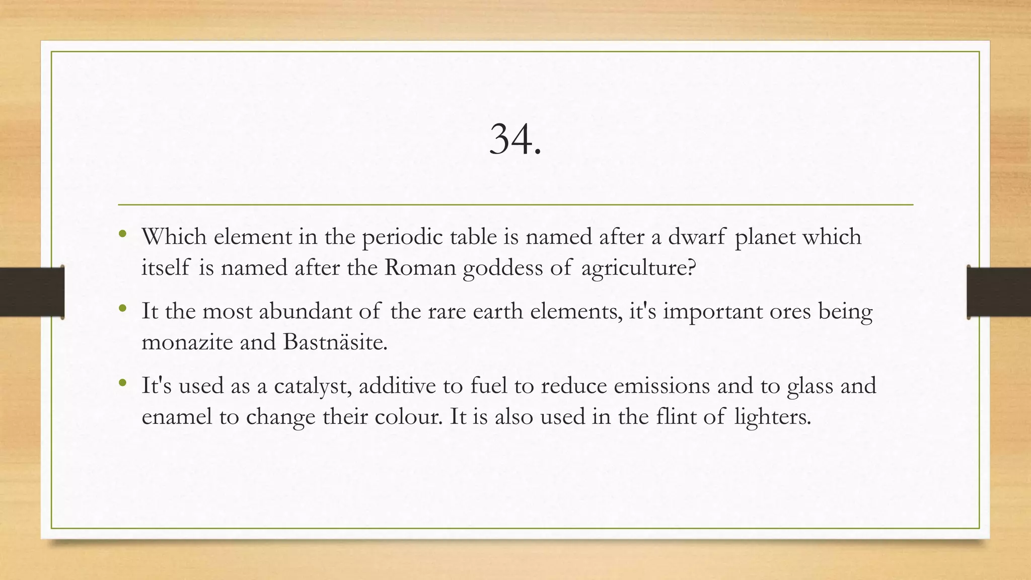 34.
• Which element in the periodic table is named after a dwarf planet which
itself is named after the Roman goddess of agriculture?
• It the most abundant of the rare earth elements, it's important ores being
monazite and Bastnäsite.
• It's used as a catalyst, additive to fuel to reduce emissions and to glass and
enamel to change their colour. It is also used in the flint of lighters.
 