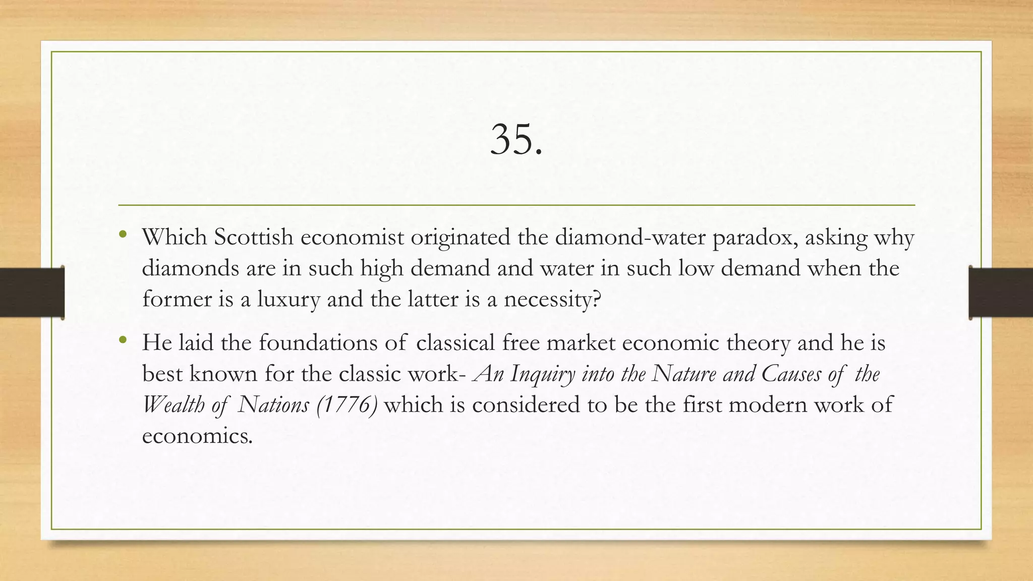 35.
• Which Scottish economist originated the diamond-water paradox, asking why
diamonds are in such high demand and water in such low demand when the
former is a luxury and the latter is a necessity?
• He laid the foundations of classical free market economic theory and he is
best known for the classic work- An Inquiry into the Nature and Causes of the
Wealth of Nations (1776) which is considered to be the first modern work of
economics.
 