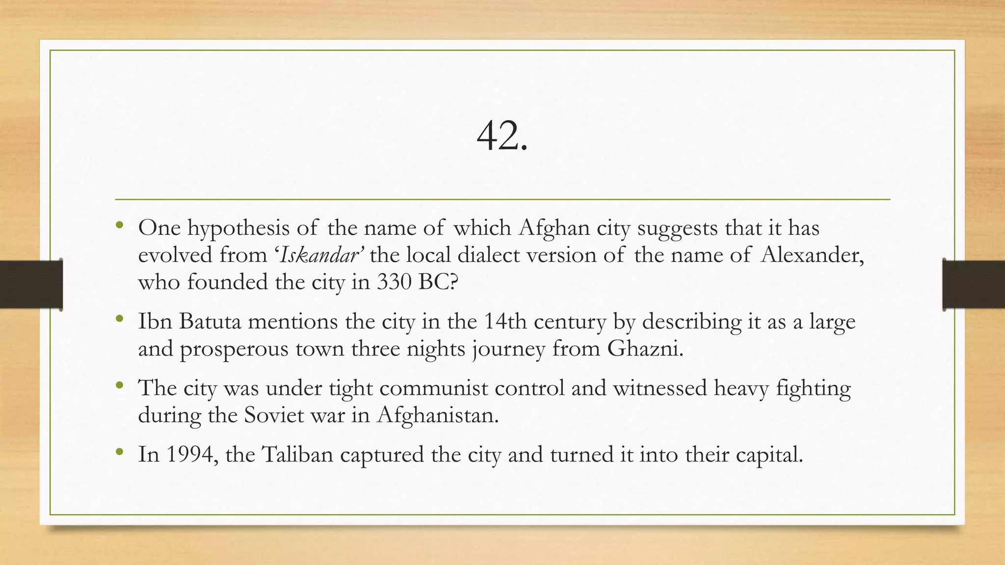 42.
• One hypothesis of the name of which Afghan city suggests that it has
evolved from ‘Iskandar’ the local dialect version of the name of Alexander,
who founded the city in 330 BC?
• Ibn Batuta mentions the city in the 14th century by describing it as a large
and prosperous town three nights journey from Ghazni.
• The city was under tight communist control and witnessed heavy fighting
during the Soviet war in Afghanistan.
• In 1994, the Taliban captured the city and turned it into their capital.
 