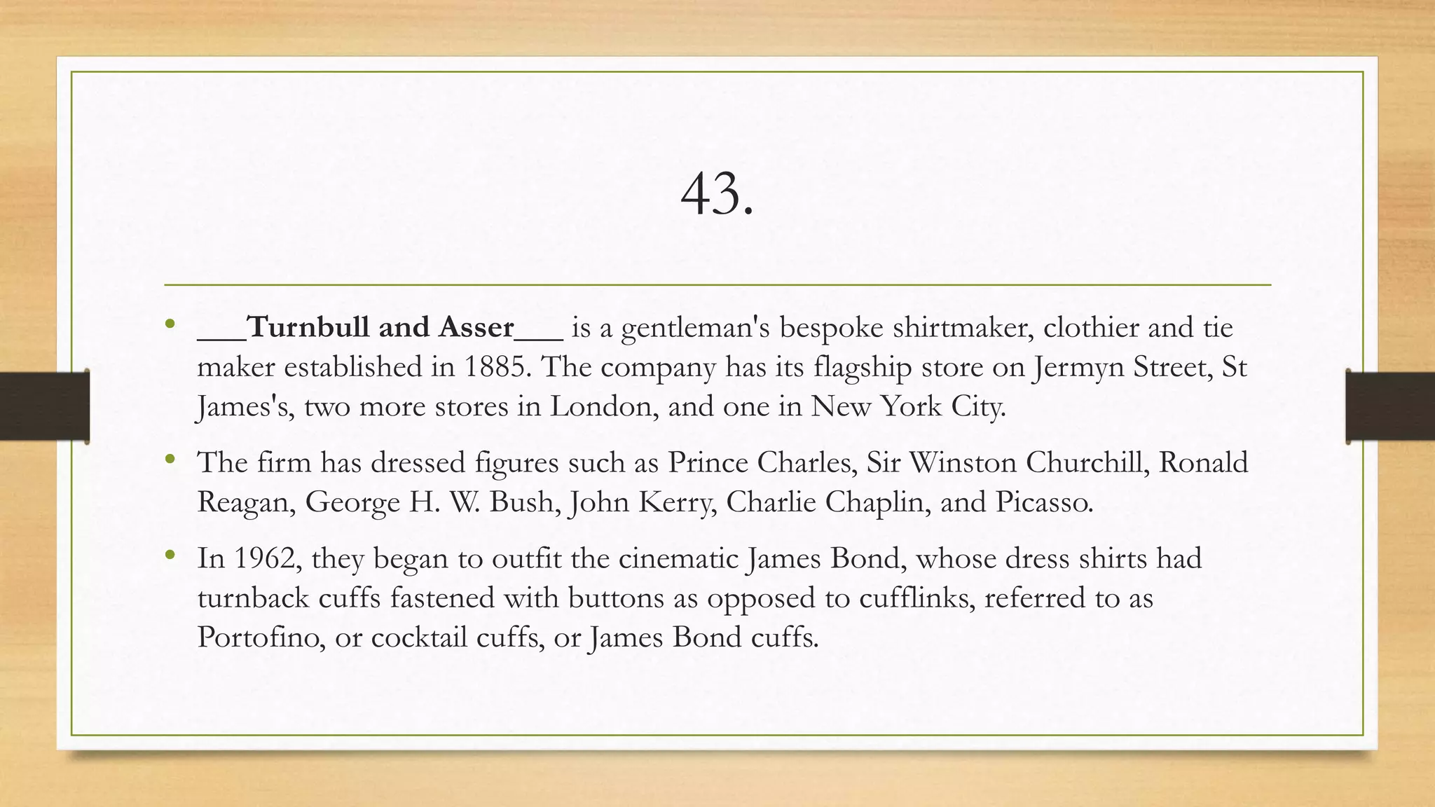 43.
• ___Turnbull and Asser___ is a gentleman's bespoke shirtmaker, clothier and tie
maker established in 1885. The company has its flagship store on Jermyn Street, St
James's, two more stores in London, and one in New York City.
• The firm has dressed figures such as Prince Charles, Sir Winston Churchill, Ronald
Reagan, George H. W. Bush, John Kerry, Charlie Chaplin, and Picasso.
• In 1962, they began to outfit the cinematic James Bond, whose dress shirts had
turnback cuffs fastened with buttons as opposed to cufflinks, referred to as
Portofino, or cocktail cuffs, or James Bond cuffs.
 