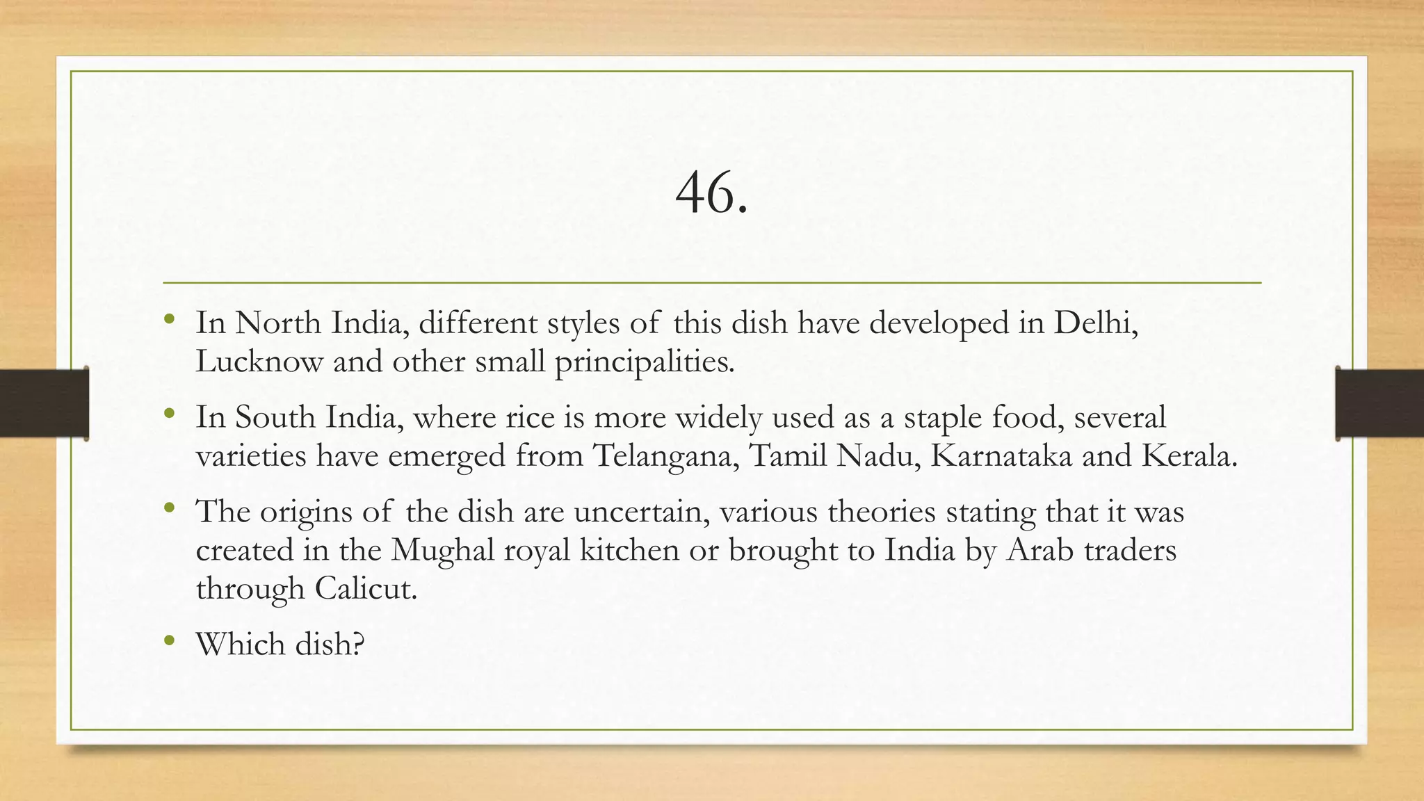 46.
• In North India, different styles of this dish have developed in Delhi,
Lucknow and other small principalities.
• In South India, where rice is more widely used as a staple food, several
varieties have emerged from Telangana, Tamil Nadu, Karnataka and Kerala.
• The origins of the dish are uncertain, various theories stating that it was
created in the Mughal royal kitchen or brought to India by Arab traders
through Calicut.
• Which dish?
 