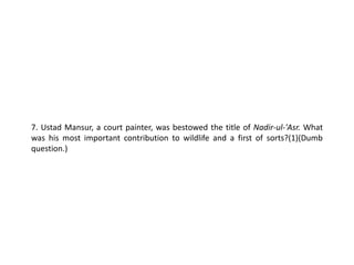 7. Ustad Mansur, a court painter, was bestowed the title of Nadir-ul-'Asr. What
was his most important contribution to wildlife and a first of sorts?(1)(Dumb
question.)
 