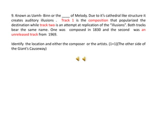 9. Known as Uamh- Binn or the ____ of Melody. Due to it’s cathedral like structure it
creates auditory illusions . Track 1 is the composition that popularized the
destination while track two is an attempt at replication of the “illusions”. Both tracks
bear the same name. One was composed in 1830 and the second was an
unreleased track from 1969.
Identify the location and either the composer or the artists. (1+1)(The other side of
the Giant’s Causeway)
 