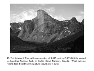 13. This is Mount Thor, with an elevation of 1,675 metres (5,495 ft) it is located
in Auyuittuq National Park, on Baffin Island, Nunavut, Canada. What extreme
record does it hold?(1)(The picture should give it away)
 