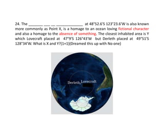 24. The _______ ___ __ _____________ at 48°52.6′S 123°23.6′W is also known
more commonly as Point X, is a homage to an ocean loving fictional character
and also a homage to the absence of something. The closest inhabited area is Y
which Lovecraft placed at 47°9′S 126°43′W but Derleth placed at 49°51′S
128°34′W. What is X and Y?(1+1)(Dreamed this up with No one)
 