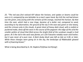 25. “The red was first noticed 45º above the horizon, and spokes or beams could be
seen in it, compared by one beholder to a man’s open hand. By 4.45 the red had driven
out the green, and, fusing with the remains of the orange, reached the horizon. By that
time the east, which had a rose tinge, became of a duller red, compared to sand;
according to my observation, the ground of the sky in the east was green or else tawny,
and the crimson only in the clouds. A great sheet of heavy dark cloud, with a reefed or
puckered make, drew off the west in the course of the pageant: the edge of this and the
smaller pellets of cloud that filed across the bright field of the sundown caught a livid
green. At 5 the red in the west was fainter, at 5.20 it became notably rosier and livelier;
but it was never of a pure rose. A faint dusky blush was left as late as 5.30, or later.
While these changes were going on in the sky, the landscape of Ribblesdale glowed
with a frowning brown.”
What is being described by G. M. Hopkins?(1)(How terrifying!)
 
