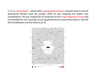3. X is a constellation named after a geographical feature located close to French
astronomer Nicolas Louis de Lacaille, while he was mapping out twelve new
constellations. He was inspired by X’s proximity to the Large Magellanic Cloud and
it reminded him of a naturally occurring phenomenon around this feature. Identify
the Constellation and the feature.(1+1)
 