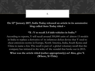 On 12th January 2017, India Today released an article in its automotive
blog called Auto Today titled –
“X : Y to recall 3.4 lakh vehicles in India.”
According to reports, Y will recall around 350,000 units of almost 13 models
in India to replace a derivative of its infamous defeat device that Y used to
cheat emissions norms in Europe, North America, India, South Korea and
China to name a few. The recall is part of a global voluntary recall that the
company has initiated in the wake of the scandal that broke out in 2015.
What was the article titled (rather appropriately) as? Also, give Y.
(Where, X=Title)
4.
 
