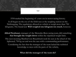1934 marked the beginning of a new era in motor racing history.
It all began on the eve of the Eifel race at the weighing station on the
Nürburgring. The regulations allowed no vehicle to weigh more than 750
kilograms. The brand new W25 weighed one kilogram too much, however.
Alfred Neubauer, manager of the Mercedes-Benz racing team, did something
that brought the weight down within the stipulated weight limit.
The next morning Manfred von Brauchitsch took his seat at the wheel of the
lightened, 750 kg car and won the race with a commanding performance.
Considering the fact that the manager of the team lacked the technical
knowledge to mess with the parts of the vehicle,
What did the manager of the team do?
*5*
 