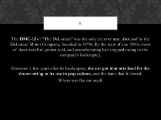 The DMC-12 or “The DeLorean” was the only car ever manufactured by the
DeLorean Motor Company, founded in 1970s. By the start of the 1980s, most
of these cars had gotten sold, and manufacturing had stopped owing to the
company’s bankruptcy.
However, a few years after its bankruptcy, the car got immortalized for the
future owing to its use in pop culture, and the fame that followed.
Where was the car used?
8.
 