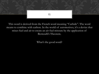 This word is derived from the French word meaning “Carbide”. The word
means to combine with carbon. In the world of automotives, it’s a device that
mixes fuel and air to create an air-fuel mixture by the application of
Bernoulli’s Theorem.
What’s the good word?
12.
 