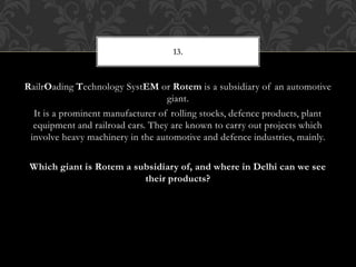 RailrOading Technology SystEM or Rotem is a subsidiary of an automotive
giant.
It is a prominent manufacturer of rolling stocks, defence products, plant
equipment and railroad cars. They are known to carry out projects which
involve heavy machinery in the automotive and defence industries, mainly.
Which giant is Rotem a subsidiary of, and where in Delhi can we see
their products?
13.
 
