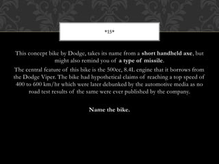 This concept bike by Dodge, takes its name from a short handheld axe, but
might also remind you of a type of missile.
The central feature of this bike is the 500cc, 8.4L engine that it borrows from
the Dodge Viper. The bike had hypothetical claims of reaching a top speed of
400 to 600 km/hr which were later debunked by the automotive media as no
road test results of the same were ever published by the company.
Name the bike.
*15*
 