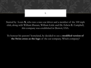 Started by Louis X, who was a race-car driver and a member of the 100 mph
club, along with William Durant, William Little and Dr. Edwin R. Campbell,
this company was established in Detroit, USA.
To honour his parents’ homeland, he decided to use a modified version of
the Swiss cross as the logo of the car company. Which company?
1.
 
