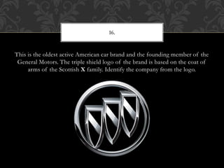 This is the oldest active American car brand and the founding member of the
General Motors. The triple shield logo of the brand is based on the coat of
arms of the Scottish X family. Identify the company from the logo.
16.
 