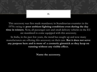This accessory was first made mandatory in Scandinavian countries in the
1970s owing to poor ambient lighting conditions even during the day
time in winters. Now, all passenger cars and small delivery vehicles in the EU
are mandated to come equipped with this accessory.
In India, in the past few years, the trend has caught up and now many
manufacturers are offering this accessory on their cars. But it does not serve
any purpose here and is more of a cosmetic gimmick as they keep on
running without any visible effect.
Name the accessory.
18.
 