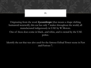 Originating from the word Lycanthrope (that means a shape shifting
humanoid werewolf), this car has only 7 makes throughout the world, all
manufactured indigenously in UAE by W Motors.
One of these does come in black...and white, and is owned by the UAE
police.
Identify the car that was also used for the famous Etihad Tower scene in Fast
and Furious 7.
19.
 
