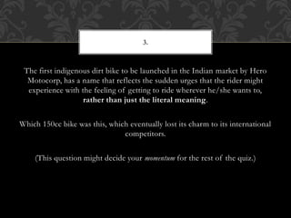 The first indigenous dirt bike to be launched in the Indian market by Hero
Motocorp, has a name that reflects the sudden urges that the rider might
experience with the feeling of getting to ride wherever he/she wants to,
rather than just the literal meaning.
Which 150cc bike was this, which eventually lost its charm to its international
competitors.
(This question might decide your momentum for the rest of the quiz.)
3.
 
