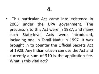 4.
• This particular Act came into existence in
2005 under the UPA government. The
precursors to this Act were in 1987, and many
such State-level Acts were introduced,
including one in Tamil Nadu in 1997. It was
brought in to counter the Official Secrets Act
of 1923. Any Indian citizen can use the Act and
currently a sum of ₹10 is the application fee.
What is this vital act?
 