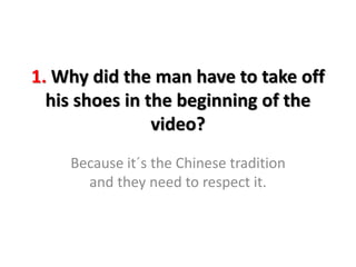 1. Why did the man have to take off
his shoes in the beginning of the
video?
Because it´s the Chinese tradition
and they need to respect it.
 