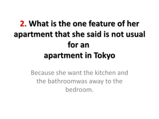 2. What is the one feature of her
apartment that she said is not usual
for an
apartment in Tokyo
Because she want the kitchen and
the bathroomwas away to the
bedroom.
 