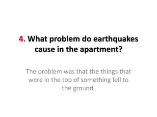 4. What problem do earthquakes
cause in the apartment?
The problem was that the things that
were in the top of something fell to
the ground.
 